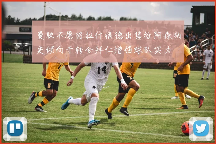 曼联不愿将拉什福德出售给阿森纳更倾向于转会拜仁增强球队实力
