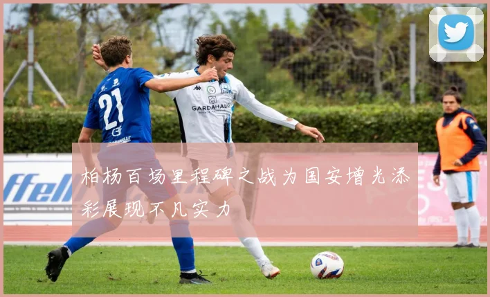 柏杨百场里程碑之战为国安增光添彩展现不凡实力