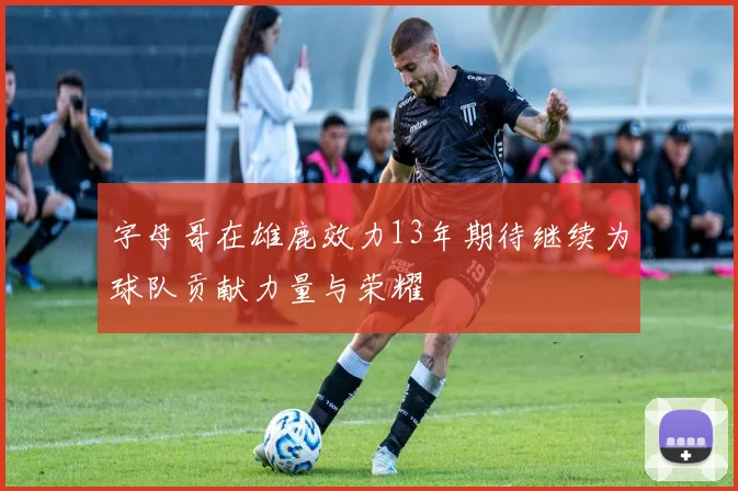 字母哥在雄鹿效力13年期待继续为球队贡献力量与荣耀