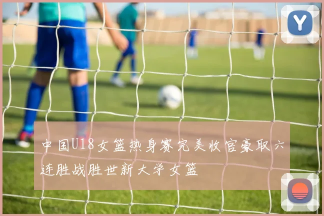 中国U18女篮热身赛完美收官豪取六连胜战胜世新大学女篮
