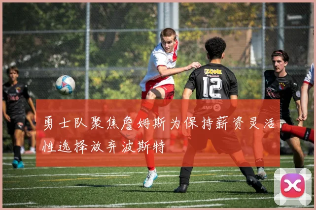 勇士队聚焦詹姆斯为保持薪资灵活性选择放弃波斯特