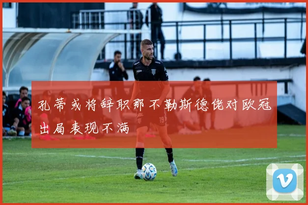 孔蒂或将辞职那不勒斯德佬对欧冠出局表现不满