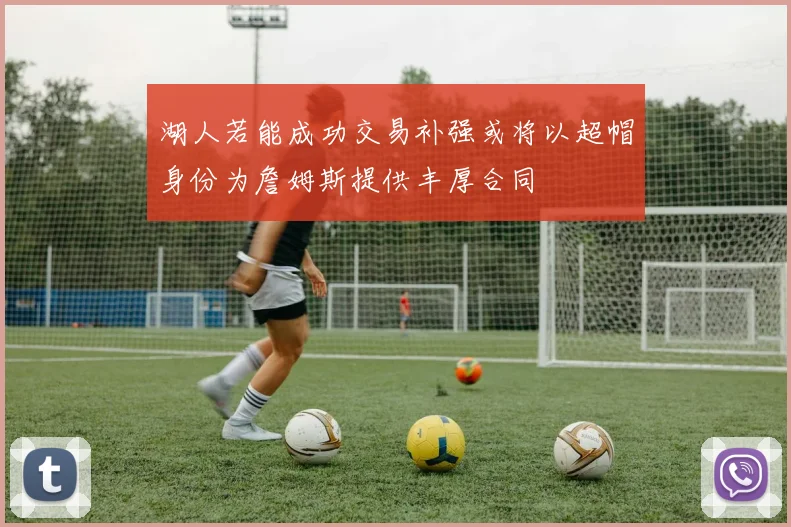 湖人若能成功交易补强或将以超帽身份为詹姆斯提供丰厚合同
