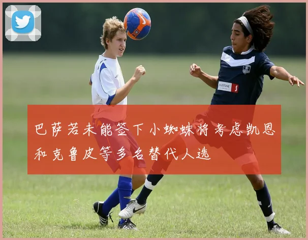 巴萨若未能签下小蜘蛛将考虑凯恩和克鲁皮等多名替代人选
