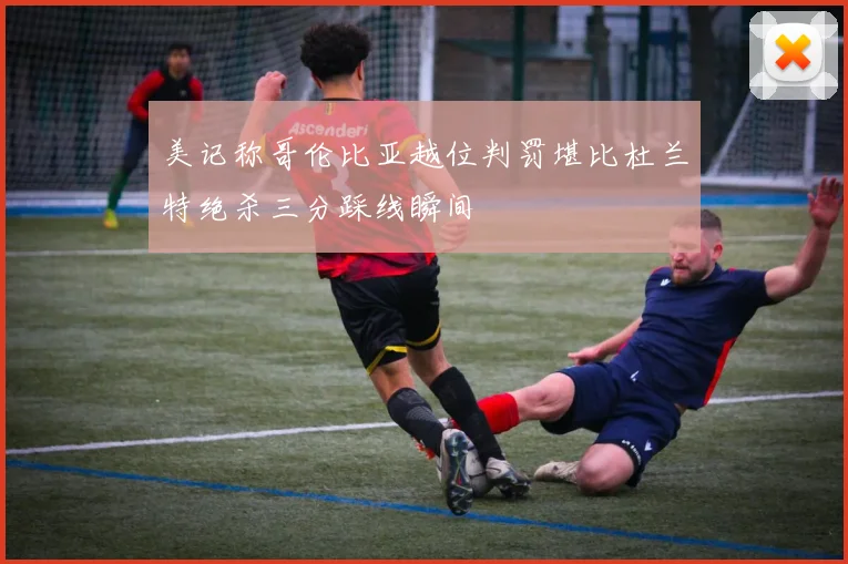 美记称哥伦比亚越位判罚堪比杜兰特绝杀三分踩线瞬间